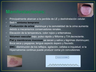 • Principalmente abarcan a la perdida de LE y deshidratación celular.
• Sed-> síntoma temprano
• Producción de orina disminuye y la osmolalidad de la orina aumenta
debido a mecanismos conservadores renales.
• Elevación de la temperatura, color rojizo y eritematosa.
• Volumen vascular bajo, pulso rápido y filiforme y T/A decreciente.
• Piel y membranas mucosas se secan y saliva y lágrimas disminuyen;
Boca seca y pegajosa; lengua aspecto áspero y fisurado.
• SNC: disminución de los reflejos, agitación, cefalea e inquietud; si la
Hipernatremia continua puede producir coma y/o convulsiones
 