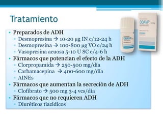 Tratamiento
• Preparados de ADH
▫ Desmopresina  10-20 µg IN c/12-24 h
▫ Desmopresina  100-800 µg VO c/24 h
▫ Vasopresina acuosa 5-10 U SC c/4-6 h
• Fármacos que potencian el efecto de la ADH
▫ Clorpropamida  250-500 mg/día
▫ Carbamacepina  400-600 mg/día
▫ AINEs
• Fármacos que aumentan la secreción de ADH
▫ Clofibrato  500 mg 3-4 vcs/día
• Fármacos que no requieren ADH
▫ Diuréticos tiazidicos
 