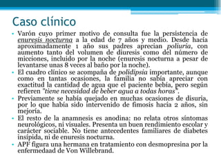 Caso clínico
• Varón cuyo primer motivo de consulta fue la persistencia de
enuresis nocturna a la edad de 7 años y medio. Desde hacía
aproximadamente 1 año sus padres aprecian poliuria, con
aumento tanto del volumen de diuresis como del número de
micciones, incluido por la noche (enuresis nocturna a pesar de
levantarse unas 8 veces al baño por la noche).
• El cuadro clínico se acompaña de polidipsia importante, aunque
como en tantas ocasiones, la familia no sabía apreciar con
exactitud la cantidad de agua que el paciente bebía, pero según
refieren "tiene necesidad de beber agua a todas horas".
• Previamente se había quejado en muchas ocasiones de disuria,
por lo que había sido intervenido de fimosis hacía 2 años, sin
mejoría.
• El resto de la anamnesis es anodina: no relata otros síntomas
neurológicos, ni visuales. Presenta un buen rendimiento escolar y
carácter sociable. No tiene antecedentes familiares de diabetes
insípida, ni de enuresis nocturna.
• APF figura una hermana en tratamiento con desmopresina por la
enfermedaad de Von Willebrand.
 