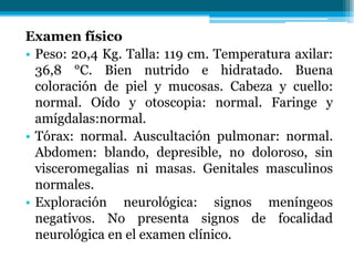 Examen físico
• Peso: 20,4 Kg. Talla: 119 cm. Temperatura axilar:
36,8 °C. Bien nutrido e hidratado. Buena
coloración de piel y mucosas. Cabeza y cuello:
normal. Oído y otoscopia: normal. Faringe y
amígdalas:normal.
• Tórax: normal. Auscultación pulmonar: normal.
Abdomen: blando, depresible, no doloroso, sin
visceromegalias ni masas. Genitales masculinos
normales.
• Exploración neurológica: signos meníngeos
negativos. No presenta signos de focalidad
neurológica en el examen clínico.
 