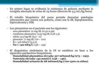 • En primer lugar se evidencia la existencia de poliuria mediante la
recogida adecuada de orina de 24 horas (diuresis de 5,5 mL/kg/hora).
• El estudio bioquímico del suero permite descartar patologías
subyacentes que cursen con poliuria, como son la IR, hipopotasemia,
hipercalcemia y DM.
• Los párametros en el paciente son los siguientes:
▫ urea plasmática: 21 mg/dL (0,32-0,59)
▫ creatinina plasmatica: 0,53 mg/dL (0,8-1,3)
▫ calcio: 9,4 mg/dL (9,2 - 11)
▫ glucemia: 77 mg/dL (70 – 110)
▫ K+: 3,8 mEq/L (3,5-5)
▫ Na+: 149 mEq/L (136 – 145)
• El diagnóstico sindrómico de la DI se establece en base a los
siguientes parámetros bioquímicos:
▫ Osmolalidad plasmática elevada: 327 mOsmol/kg (275 – 295).
▫ Natremia elevada: 149 mmol/L (136 – 146).
▫ Osmolalidad urinaria de 68 mOsmol/kg (700-1300 en niños)
 