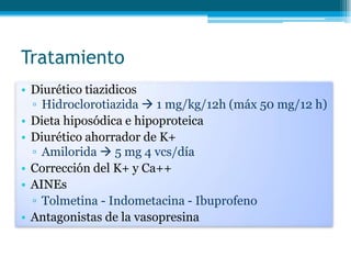 Tratamiento
• Diurético tiazidicos
▫ Hidroclorotiazida  1 mg/kg/12h (máx 50 mg/12 h)
• Dieta hiposódica e hipoproteica
• Diurético ahorrador de K+
▫ Amilorida  5 mg 4 vcs/día
• Corrección del K+ y Ca++
• AINEs
▫ Tolmetina - Indometacina - Ibuprofeno
• Antagonistas de la vasopresina
 