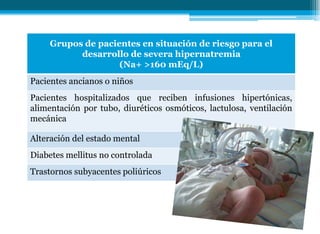 Grupos de pacientes en situación de riesgo para el
desarrollo de severa hipernatremia
(Na+ >160 mEq/L)
Pacientes ancianos o niños
Pacientes hospitalizados que reciben infusiones hipertónicas,
alimentación por tubo, diuréticos osmóticos, lactulosa, ventilación
mecánica
Alteración del estado mental
Diabetes mellitus no controlada
Trastornos subyacentes poliúricos
 