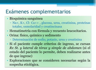 Exámenes complementarios
• Bioquímica sanguínea
▫ Na+, K+, Cl- Ca++ , glucosa, urea, creatinina, proteínas
totales, osmolaridad y creatincinasa
• Hematimetría con fórmula y recuento leucocitarios.
• Orina: físico, químico y sedimento
▫ Determinación de sodio, potasio, urea y creatinina
• Si el paciente cumple criterios de ingreso, se cursan
Rx St. y lateral de tórax y simple de abdomen (si el
estado del paciente lo permite, deben realizarse antes
de que ingrese)
• Exploraciones que se consideren necesarias según la
sospecha etiológica.
 