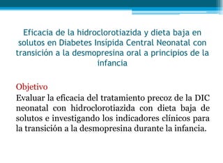 Eficacia de la hidroclorotiazida y dieta baja en
solutos en Diabetes Insípida Central Neonatal con
transición a la desmopresina oral a principios de la
infancia
Objetivo
Evaluar la eficacia del tratamiento precoz de la DIC
neonatal con hidroclorotiazida con dieta baja de
solutos e investigando los indicadores clínicos para
la transición a la desmopresina durante la infancia.
 
