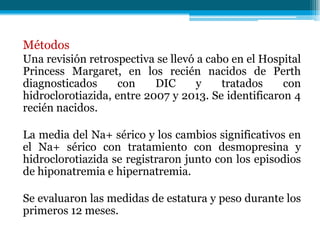 Métodos
Una revisión retrospectiva se llevó a cabo en el Hospital
Princess Margaret, en los recién nacidos de Perth
diagnosticados con DIC y tratados con
hidroclorotiazida, entre 2007 y 2013. Se identificaron 4
recién nacidos.
La media del Na+ sérico y los cambios significativos en
el Na+ sérico con tratamiento con desmopresina y
hidroclorotiazida se registraron junto con los episodios
de hiponatremia e hipernatremia.
Se evaluaron las medidas de estatura y peso durante los
primeros 12 meses.
 