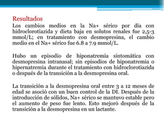 Resultados
Los cambios medios en la Na+ sérico por día con
hidroclorotiazida y dieta baja en solutos renales fue 2,5-3
mmol/L; en tratamiento con desmopresina, el cambio
medio en el Na+ sérico fue 6.8 a 7.9 mmol/L.
Hubo un episodio de hiponatremia sintomática con
desmopresina intranasal; sin episodios de hiponatremia o
hipernatremia durante el tratamiento con hidroclorotiazida
o después de la transición a la desmopresina oral.
La transición a la desmopresina oral entre 3 a 12 meses de
edad se asoció con un buen control de la DI. Después de la
introducción de sólidos, Na+ sérico se mantuvo estable pero
el aumento de peso fue lento. Esto mejoró después de la
transición a la desmopresina en un lactante.
 