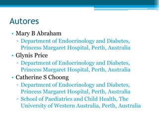 Autores
• Mary B Abraham
▫ Department of Endocrinology and Diabetes,
Princess Margaret Hospital, Perth, Australia
• Glynis Price
▫ Department of Endocrinology and Diabetes,
Princess Margaret Hospital, Perth, Australia
• Catherine S Choong
▫ Department of Endocrinology and Diabetes,
Princess Margaret Hospital, Perth, Australia
▫ School of Paediatrics and Child Health, The
University of Western Australia, Perth, Australia
 