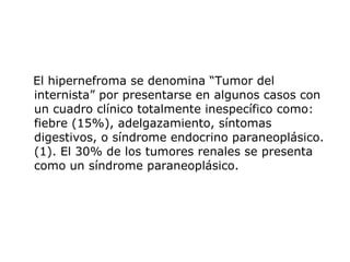 El hipernefroma se denomina “Tumor del internista” por presentarse en algunos casos con un cuadro clínico totalmente inespecífico como: fiebre (15%), adelgazamiento, síntomas digestivos, o síndrome endocrino paraneoplásico. (1). El 30% de los tumores renales se presenta como un síndrome paraneoplásico. 