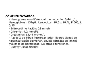 COMPLEMENTARIOS · Hemograma con diferencial: hematocrito: 0,44 U/L, Hemoglobina: 132g/L, Leucocitos: 10,5 x 10 /L, P 065, L 0,35 · Eritrosedimentación: 23 mm/h · Glicemia: 4,2 mmol/L · Creatinina: 63,44 mcmol/L · Rayos X de Tórax Posteroanterior: ligeros signos de hiperinsuflación pulmonar. Silueta cardiaca en límites máximos de normalidad. No otras alteraciones. · Survey Oseo: Normal 