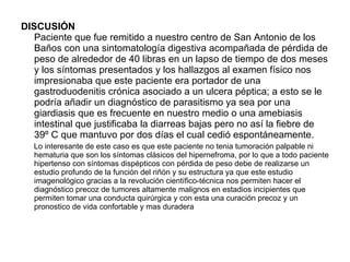 DISCUSIÓN Paciente que fue remitido a nuestro centro de San Antonio de los Baños con una sintomatología digestiva acompañada de pérdida de peso de alrededor de 40 libras en un lapso de tiempo de dos meses y los síntomas presentados y los hallazgos al examen físico nos impresionaba que este paciente era portador de una gastroduodenitis crónica asociado a un ulcera péptica; a esto se le podría añadir un diagnóstico de parasitismo ya sea por una giardiasis que es frecuente en nuestro medio o una amebiasis intestinal que justificaba la diarreas bajas pero no así la fiebre de 39º C que mantuvo por dos días el cual cedió espontáneamente.  Lo interesante de este caso es que este paciente no tenia tumoración palpable ni hematuria que son los síntomas clásicos del hipernefroma, por lo que a todo paciente hipertenso con síntomas dispépticos con pérdida de peso debe de realizarse un estudio profundo de la función del riñón y su estructura ya que este estudio imagenológico gracias a la revolución científico-técnica nos permiten hacer el diagnóstico precoz de tumores altamente malignos en estadios incipientes que permiten tomar una conducta quirúrgica y con esta una curación precoz y un pronostico de vida confortable y mas duradera 
