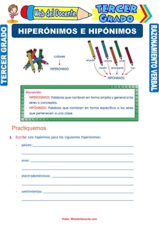 Razonamiento Verbal
Visita: Webdeldocente.com
Practiquemos
I. Escribe seis hipónimos para los siguientes hiperónimos:
- países:________________________________________________________
______________________________________________________________
- aves: _________________________________________________________
______________________________________________________________
- electrodomésticos: _____________________________________________
______________________________________________________________
- sentimientos: __________________________________________________
______________________________________________________________
HIPERÓNIMOS E HIPÓNIMOS
 