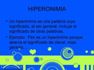 HIPERONIMIA
• Un hiperónimo es una palabra cuyo
significado, al ser general, incluye el
significado de otras palabras.
• Ejemplo: Flor es un hiperónimo porque
abarca el significado de clavel, rosa,
geranio...