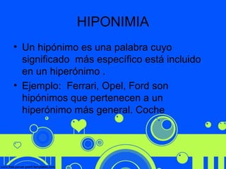 HIPONIMIA
• Un hipónimo es una palabra cuyo
significado más específico está incluido
en un hiperónimo .
• Ejemplo: Ferrari, Opel, Ford son
hipónimos que pertenecen a un
hiperónimo más general. Coche