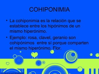 COHIPONIMIA
• La cohiponimia es la relación que se
establece entre los hipónimos de un
mismo hiperónimo.
• Ejemplo: rosa, clavel, geranio son
cohipónimos entre sí porque comparten
el mismo hiperónimo. Flor.