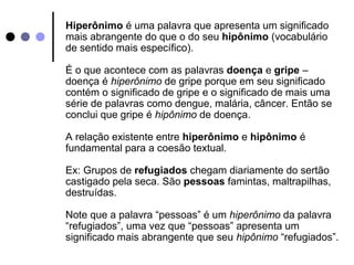 Hiperônimo é uma palavra que apresenta um significado 
mais abrangente do que o do seu hipônimo (vocabulário 
de sentido mais específico). 
É o que acontece com as palavras doença e gripe – 
doença é hiperônimo de gripe porque em seu significado 
contém o significado de gripe e o significado de mais uma 
série de palavras como dengue, malária, câncer. Então se 
conclui que gripe é hipônimo de doença. 
A relação existente entre hiperônimo e hipônimo é 
fundamental para a coesão textual. 
Ex: Grupos de refugiados chegam diariamente do sertão 
castigado pela seca. São pessoas famintas, maltrapilhas, 
destruídas. 
Note que a palavra “pessoas” é um hiperônimo da palavra 
“refugiados”, uma vez que “pessoas” apresenta um 
significado mais abrangente que seu hipônimo “refugiados”. 
 