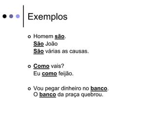 Exemplos 
 Homem são. 
São João 
São várias as causas. 
 Como vais? 
Eu como feijão. 
 Vou pegar dinheiro no banco. 
O banco da praça quebrou. 
 