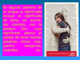 En algunas palabras de 
la lengua su significado 
incluye el significado 
de otras, así ocurre, 
por ejemplo, con la 
palabra flor, cuyo 
significado abarca el 
campo de otras muchas 
palabras: clavel, rosa, 
jazmín, margarita, 
orquídea, etc. 
 