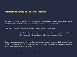 Hiperparatiroidismo primario normocalcémico
En 2009, un panel internacional de expertos reconoció este fenotipo de PHPT en el
que los niveles de PTH son elevados, pero el calcio sérico es normal.
Para hacer este diagnóstico, se deben cumplir ciertas condiciones:
1.- Descartar todas las causas secundarias de hiperparatiroidismo
2.- Los niveles de calcio ionizado deben ser normales.
Existen pocos datos sobre las manifestaciones clínicas de esta entidad, denominada
PHPT normocalcémico, los pacientes sin una causa secundaria aparente pueden
tener una "forma frustra" de HPTP .
Presentación de hiperparatiroidismo primario asintomático: actas del tercer taller internacional. Silverberg SJ, Lewiecki EM, Mosekilde L, Peacock
M, Rubin MR J Clin Endocrinol Metab. 2009; 94 (2): 351.
 