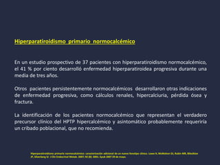 Hiperparatiroidismo primario normocalcémico
En un estudio prospectivo de 37 pacientes con hiperparatiroidismo normocalcémico,
el 41 % por ciento desarrolló enfermedad hiperparatiroidea progresiva durante una
media de tres años.
Otros pacientes persistentemente normocalcémicos desarrollaron otras indicaciones
de enfermedad progresiva, como cálculos renales, hipercalciuria, pérdida ósea y
fractura.
La identificación de los pacientes normocalcémico que representan el verdadero
precursor clínico del HPTP hipercalcémico y asintomático probablemente requeriría
un cribado poblacional, que no recomienda.
Hiperparatiroidismo primario normocalcémico: caracterización adicional de un nuevo fenotipo clínico. Lowe H, McMahon DJ, Rubin MR, Bilezikian
JP, Silverberg SJ J Clin Endocrinol Metab. 2007; 92 (8): 3001. Epub 2007 29 de mayo.
 
