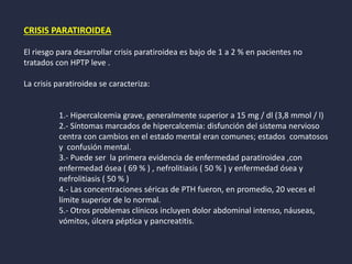 CRISIS PARATIROIDEA
El riesgo para desarrollar crisis paratiroidea es bajo de 1 a 2 % en pacientes no
tratados con HPTP leve .
La crisis paratiroidea se caracteriza:
1.- Hipercalcemia grave, generalmente superior a 15 mg / dl (3,8 mmol / l)
2.- Síntomas marcados de hipercalcemia: disfunción del sistema nervioso
centra con cambios en el estado mental eran comunes; estados comatosos
y confusión mental.
3.- Puede ser la primera evidencia de enfermedad paratiroidea ,con
enfermedad ósea ( 69 % ) , nefrolitiasis ( 50 % ) y enfermedad ósea y
nefrolitiasis ( 50 % )
4.- Las concentraciones séricas de PTH fueron, en promedio, 20 veces el
límite superior de lo normal.
5.- Otros problemas clínicos incluyen dolor abdominal intenso, náuseas,
vómitos, úlcera péptica y pancreatitis.
 