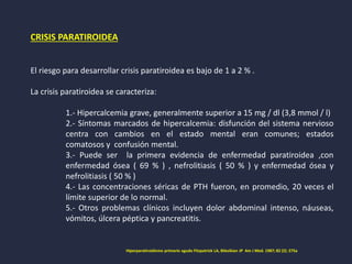 CRISIS PARATIROIDEA
El riesgo para desarrollar crisis paratiroidea es bajo de 1 a 2 % .
La crisis paratiroidea se caracteriza:
1.- Hipercalcemia grave, generalmente superior a 15 mg / dl (3,8 mmol / l)
2.- Síntomas marcados de hipercalcemia: disfunción del sistema nervioso
centra con cambios en el estado mental eran comunes; estados
comatosos y confusión mental.
3.- Puede ser la primera evidencia de enfermedad paratiroidea ,con
enfermedad ósea ( 69 % ) , nefrolitiasis ( 50 % ) y enfermedad ósea y
nefrolitiasis ( 50 % )
4.- Las concentraciones séricas de PTH fueron, en promedio, 20 veces el
límite superior de lo normal.
5.- Otros problemas clínicos incluyen dolor abdominal intenso, náuseas,
vómitos, úlcera péptica y pancreatitis.
Hiperparatiroidismo primario agudo Fitzpatrick LA, Bilezikian JP Am J Med. 1987; 82 (2): 275a
 