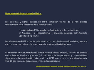 Hiperparatiroidismo primario clásico:
Los síntomas y signos clásicos de PHPT combinan efectos de la PTH elevada
crónicamente y la presencia de la Hipercalcemia :
1.- Asociadas a PTH elevada : nefrolitiasis y enfermedad ósea
2.-Asociadas a Hipercalcemia : anorexia, náuseas, estreñimiento
,polidipsia y poliuria
Los síntomas en PHPT no están relacionados con los niveles de calcio sérico ,pero son
más comunes en quienes la hipercalcemia se desarrolla rápidamente.
La enfermedad ósea paratiroidea clínica (osteítis fibrosa quística) rara vez se observa
en los Estados Unidos hoy en día (<5 por ciento de los pacientes) y la nefrolitiasis
sigue siendo la complicación más común de HPTP, que ocurre en aproximadamente
15 a 20 por ciento de los pacientes recién diagnosticados
Hiperparatiroidismo primario asintomático. Harrison BJ, Wheeler MH Mundo J Surg. 1991; 15 (6): 724
 