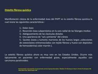 Osteítis fibrosa quística
Manifestación clásica de la enfermedad ósea del PHPT es la osteítis fibrosa quística la
cual reúne las siguientes características :
1.- Dolor óseo
2.- Resorción ósea subperióstica en la cara radial de las falanges medias
3.- Adelgazamiento de las clavículas distales
4.- Una apariencia de "sal y pimienta" del cráneo
5.- Quistes óseos y tumores marrones de los huesos largos ,colecciones
de osteoclastos entremezclados con tejido fibroso y hueso con depósitos
de hemosiderina( color marrón ).
La osteítis fibrosa quística ahora es muy rara en los Estados Unidos. Ocurre más
típicamente en pacientes con enfermedad grave, especialmente aquellos con
carcinoma paratiroideo.
Characterization and evaluation of asymptomatic primary hyperparathyroidism. Bilezikian JP, Silverberg SJ, Shane E, Parisien M, Dempster DW
J Bone Miner Res. 1991;6 Suppl 2:S85
 