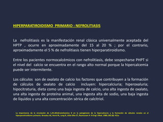 HIPERPARATIROIDISMO PRIMARIO : NEFROLITIASIS
La nefrolitiasis es la manifestación renal clásica universalmente aceptada del
HPTP , ocurre en aproximadamente del 15 al 20 % ; por el contrario,
aproximadamente el 5 % de nefrolitiasis tienen hiperparatiroidismo.
Entre los pacientes normocalcémicos con nefrolitiasis, debe sospecharse PHPT si
el nivel del calcio se encuentra en el rango alto normal porque la hipercalcemia
puede ser intermitente.
Los cálculos son de oxalato de calcio los factores que contribuyen a la formación
de cálculos de oxalato de calcio incluyen: hipercalciuria; hiperoxaluria;
hipocitraturia, dieta como una baja ingesta de calcio, una alta ingesta de oxalato,
una alta ingesta de proteína animal, una ingesta alta de sodio, una baja ingesta
de líquidos y una alta concentración sérica de calcitriol.
La importancia de la circulación de 1,25-dihidroxivitamina D en la patogénesis de la hipercalciuria y la formación de cálculos renales en el
hiperparatiroidismo primario. Broadus AE, Horst RL, Lang R, Little Dike ET, Rasmussen H N Engl J Med. 1980; 302 (8): 421a
 