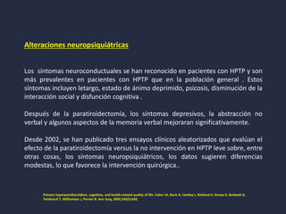 Alteraciones neuropsiquiátricas
Los síntomas neuroconductuales se han reconocido en pacientes con HPTP y son
más prevalentes en pacientes con HPTP que en la población general . Estos
síntomas incluyen letargo, estado de ánimo deprimido, psicosis, disminución de la
interacción social y disfunción cognitiva .
Después de la paratiroidectomía, los síntomas depresivos, la abstracción no
verbal y algunos aspectos de la memoria verbal mejoraran significativamente.
Desde 2002, se han publicado tres ensayos clínicos aleatorizados que evalúan el
efecto de la paratiroidectomía versus la no intervención en HPTP leve sobre, entre
otras cosas, los síntomas neuropsiquiátricos, los datos sugieren diferencias
modestas, lo que favorece la intervención quirúrgica..
Primary hyperparathyroidism, cognition, and health-related quality of life. Coker LH, Rorie K, Cantley L, Kirkland K, Stump D, Burbank N,
Tembreull T, Williamson J, Perrier N Ann Surg. 2005;242(5):642.
 