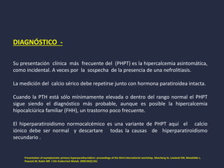 DIAGNÓSTICO -
Su presentación clínica más frecuente del (PHPT) es la hipercalcemia asintomática,
como incidental. A veces por la sospecha de la presencia de una nefrolitiasis.
La medición del calcio sérico debe repetirse junto con hormona paratiroidea intacta.
Cuando la PTH está sólo mínimamente elevada o dentro del rango normal el PHPT
sigue siendo el diagnóstico más probable, aunque es posible la hipercalcemia
hipocalciúrica familiar (FHH), un trastorno poco frecuente.
El hiperparatiroidismo normocalcémico es una variante de PHPT aquí el calcio
iónico debe ser normal y descartare todas la causas de hiperparatiroidismo
secundario .
Presentation of asymptomatic primary hyperparathyroidism: proceedings of the third international workshop. Silverberg SJ, Lewiecki EM, Mosekilde L,
Peacock M, Rubin MR J Clin Endocrinol Metab. 2009;94(2):351
 