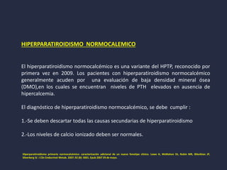 HIPERPARATIROIDISMO NORMOCALEMICO
El hiperparatiroidismo normocalcémico es una variante del HPTP, reconocido por
primera vez en 2009. Los pacientes con hiperparatiroidismo normocalcémico
generalmente acuden por una evaluación de baja densidad mineral ósea
(DMO),en los cuales se encuentran niveles de PTH elevados en ausencia de
hipercalcemia.
El diagnóstico de hiperparatiroidismo normocalcémico, se debe cumplir :
1.-Se deben descartar todas las causas secundarias de hiperparatiroidismo
2.-Los niveles de calcio ionizado deben ser normales.
Hiperparatiroidismo primario normocalcémico: caracterización adicional de un nuevo fenotipo clínico. Lowe H, McMahon DJ, Rubin MR, Bilezikian JP,
Silverberg SJ J Clin Endocrinol Metab. 2007; 92 (8): 3001. Epub 2007 29 de mayo.
 