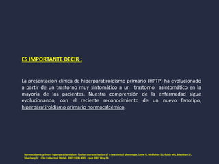 ES IMPORTANTE DECIR :
La presentación clínica de hiperparatiroidismo primario (HPTP) ha evolucionado
a partir de un trastorno muy sintomático a un trastorno asintomático en la
mayoría de los pacientes. Nuestra comprensión de la enfermedad sigue
evolucionando, con el reciente reconocimiento de un nuevo fenotipo,
hiperparatiroidismo primario normocalcémico.
Normocalcemic primary hyperparathyroidism: further characterization of a new clinical phenotype. Lowe H, McMahon DJ, Rubin MR, Bilezikian JP,
Silverberg SJ J Clin Endocrinol Metab. 2007;92(8):3001. Epub 2007 May 29.
 