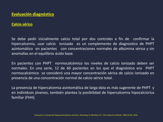 Evaluación diagnóstica
Calcio sérico
Se debe pedir inicialmente calcio total por dos controles a fin de confirmar la
hipercalcemia, usar calcio ionizado es un complemento de diagnostico de PHPT
asintomático en pacientes con concentraciones normales de albúmina sérica y sin
anomalías en el equilibrio ácido base.
En pacientes con PHPT normocalcémico los niveles de calcio ionizado deben ser
normales. En una serie, 12 de 60 pacientes en los que el diagnóstico era PHPT
normocalcémico se consideró una mayor concentración sérica de calcio ionizado en
presencia de una concentración normal de calcio sérico total .
La presencia de hipercalcemia asintomática de larga data es más sugerente de PHPT y
en individuos jóvenes, también plantea la posibilidad de hipercalcemia hipocalciúrica
familiar (FHH).
Evaluación y manejo del hiperparatiroidismo primario. Silverberg SJ, Bilezikian JP J Clin Endocrinol Metab. 1996; 81 (6): 2036.
 