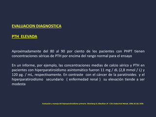 EVALUACION DIAGNOSTICA
PTH ELEVADA
Aproximadamente del 80 al 90 por ciento de los pacientes con PHPT tienen
concentraciones séricas de PTH por encima del rango normal para el ensayo
En un informe, por ejemplo, las concentraciones medias de calcio sérico y PTH en
pacientes con hiperparatiroidismo asintomático fueron 11 mg / dL (2,8 mmol / L) y
120 pg. / mL, respectivamente. En contraste con el cáncer de la paratiroides y el
hiperparatiroidismo secundario ( enfermedad renal ) su elevación tiende a ser
modesta
Evaluación y manejo del hiperparatiroidismo primario. Silverberg SJ, Bilezikian JP J Clin Endocrinol Metab. 1996; 81 (6): 2036
 