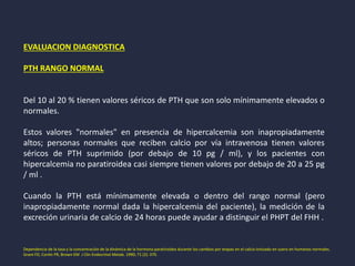EVALUACION DIAGNOSTICA
PTH RANGO NORMAL
Del 10 al 20 % tienen valores séricos de PTH que son solo mínimamente elevados o
normales.
Estos valores "normales" en presencia de hipercalcemia son inapropiadamente
altos; personas normales que reciben calcio por vía intravenosa tienen valores
séricos de PTH suprimido (por debajo de 10 pg / ml), y los pacientes con
hipercalcemia no paratiroidea casi siempre tienen valores por debajo de 20 a 25 pg
/ ml .
Cuando la PTH está mínimamente elevada o dentro del rango normal (pero
inapropiadamente normal dada la hipercalcemia del paciente), la medición de la
excreción urinaria de calcio de 24 horas puede ayudar a distinguir el PHPT del FHH .
Dependencia de la tasa y la concentración de la dinámica de la hormona paratiroidea durante los cambios por etapas en el calcio ionizado en suero en humanos normales.
Grant FD, Conlin PR, Brown EM J Clin Endocrinol Metab. 1990; 71 (2): 370.
 
