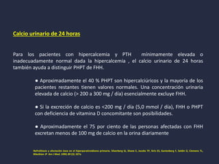 Calcio urinario de 24 horas
Para los pacientes con hipercalcemia y PTH mínimamente elevada o
inadecuadamente normal dada la hipercalcemia , el calcio urinario de 24 horas
también ayuda a distinguir PHPT de FHH.
● Aproximadamente el 40 % PHPT son hipercalciúricos y la mayoría de los
pacientes restantes tienen valores normales. Una concentración urinaria
elevada de calcio (> 200 a 300 mg / día) esencialmente excluye FHH.
● Si la excreción de calcio es <200 mg / día (5,0 mmol / día), FHH o PHPT
con deficiencia de vitamina D concomitante son posibilidades.
● Aproximadamente el 75 por ciento de las personas afectadas con FHH
excretan menos de 100 mg de calcio en la orina diariamente
Nefrolitiasis y afectación ósea en el hiperparatiroidismo primario. Silverberg SJ, Shane E, Jacobs TP, Siris ES, Gartenberg F, Seldin D, Clemens TL,
Bilezikian JP Am J Med. 1990; 89 (3): 327a
 