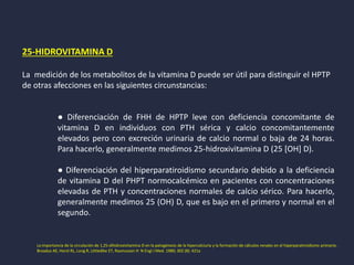 25-HIDROVITAMINA D
La medición de los metabolitos de la vitamina D puede ser útil para distinguir el HPTP
de otras afecciones en las siguientes circunstancias:
● Diferenciación de FHH de HPTP leve con deficiencia concomitante de
vitamina D en individuos con PTH sérica y calcio concomitantemente
elevados pero con excreción urinaria de calcio normal o baja de 24 horas.
Para hacerlo, generalmente medimos 25-hidroxivitamina D (25 [OH] D).
● Diferenciación del hiperparatiroidismo secundario debido a la deficiencia
de vitamina D del PHPT normocalcémico en pacientes con concentraciones
elevadas de PTH y concentraciones normales de calcio sérico. Para hacerlo,
generalmente medimos 25 (OH) D, que es bajo en el primero y normal en el
segundo.
La importancia de la circulación de 1,25-dihidroxivitamina D en la patogénesis de la hipercalciuria y la formación de cálculos renales en el hiperparatiroidismo primario.
Broadus AE, Horst RL, Long R, Littledike ET, Rasmussen H N Engl J Med. 1980; 302 (8): 421a
 