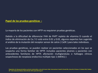 Papel de las pruebas genéticas :
La mayoría de los pacientes con HPTP no requieren pruebas genéticas.
Debido a la dificultad de diferenciar FHH de PHPT repleto de vitamina D cuando el
índice de eliminación de Ca / Cr está entre 0.01 y 0.02, algunos expertos han sugerido
el análisis de la mutación del receptor sensor de calcio ( CaSR ) para tales individuos.
Las pruebas genéticas, se pueden realizar en pacientes seleccionados en los que se
sospecha una forma familiar de HPTP, incluidos pacientes jóvenes y pacientes con
antecedentes familiares de HPTP, afectación multiglandulas o hallazgos clínicos
sospechosos de neoplasia endocrina múltiple tipo 1 (MEN1) )
Diagnóstico de hiperparatiroidismo primario asintomático: actas del Cuarto Taller Internacional. Eastell R, Brandi ML, Costa AG, D'Amour P, Shoback DM, Thakker
RV J Clin Endocrinol Metab. 2014; 99 (10): 3570. Epub 2014 Aug 27.
 