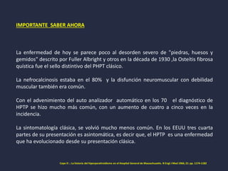 IMPORTANTE SABER AHORA
La enfermedad de hoy se parece poco al desorden severo de "piedras, huesos y
gemidos" descrito por Fuller Albright y otros en la década de 1930 ,la Osteítis fibrosa
quística fue el sello distintivo del PHPT clásico.
La nefrocalcinosis estaba en el 80% y la disfunción neuromuscular con debilidad
muscular también era común.
Con el advenimiento del auto analizador automático en los 70 el diagnóstico de
HPTP se hizo mucho más común, con un aumento de cuatro a cinco veces en la
incidencia.
La sintomatología clásica, se volvió mucho menos común. En los EEUU tres cuarta
partes de su presentación es asintomática, es decir que, el HPTP es una enfermedad
que ha evolucionado desde su presentación clásica.
Cope O .: La historia del hiperparatiroidismo en el Hospital General de Massachusetts. N Engl J Med 1966; 21: pp. 1174-1182
 