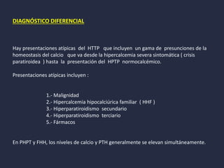 DIAGNÓSTICO DIFERENCIAL
Hay presentaciones atípicas del HTTP que incluyen un gama de presunciones de la
homeostasis del calcio que va desde la hipercalcemia severa sintomática ( crisis
paratiroidea ) hasta la presentación del HPTP normocalcémico.
Presentaciones atípicas incluyen :
1.- Malignidad
2.- Hipercalcemia hipocalciúrica familiar ( HHF )
3.- Hiperparatiroidismo secundario
4.- Hiperparatiroidismo terciario
5.- Fármacos
En PHPT y FHH, los niveles de calcio y PTH generalmente se elevan simultáneamente.
 