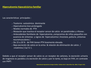 Hipercalcemia hipocalciúrica familiar
Las características principales :
.- Trastorno autosómico dominante
.- Hipercalcemia leve prolongada
.- Niveles normales de PTH
.- Mutación que inactiva el receptor sensor de calcio en paratiroides y riñones .
.- Antecedentes familiares de hipercalcemia ,compromiso de niños pequeños con
ausencia de síntomas y signos de hipercalcemia ( Anorexia ,poliuria ,síntomas
neuromusculares )
.- De 15 a 20 % de FHH tienen PTH levemente elevada.
.- Baja excreción de calcio en la orina & relación de eliminación de calcio /
creatinina ( Ca/ Cr ).
Debido a que el receptor sensor de calcio es un receptor de cationes, la excreción urinaria
de magnesio es paralela a la excreción de calcio y por lo tanto, es baja en FHH, en contraste
con PHPT.
Hipercalcemia hipocalciúrica benigna familiar. Fuleihan Gel-H J Bone Miner Res. 2002; 17 Suppl 2: N51.
 