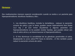 Fármacos :
Dos medicamentos merecen especial consideración cuando se evalúa a un paciente para
hiperparatiroidismo: diuréticos tiazídicos y litio :
1.- Los diuréticos tiazídicos, incluida la clortalidona , reducen la excreción
urinaria de calcio y por lo tanto, pueden causar hipercalcemia leve (hasta
11,5 mg / dl [2,9 mmol /l]),además a algunos pacientes con
hiperparatiroidismo se les pueden recetar tiazidas, que pueden elevar aún
más el calcio sérico y así desenmascarar el hiperparatiroidismo.
2.- El litio disminuye la sensibilidad de las glándulas paratiroides al calcio,
desplazando la curva calcio-PTH hacia la derecha , el litio también puede
reducir la excreción urinaria de calcio.
 