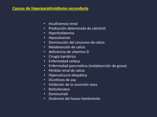 Causas de hiperparatiroidismo secundario
• Insuficiencia renal
• Producción deteriorada de calcitriol
• Hiperfosfatemia
• Hipocalcemia
• Disminución del consumo de calcio
• Malabsorción de calcio
• deficiencia de vitamina D
• Cirugía bariátrica
• Enfermedad celíaca
• Enfermedad pancreática (malabsorción de grasa)
• Pérdida renal de calcio
• Hipercalciuria idiopática
• Diuréticos de asa
• Inhibición de la resorción ósea
• Bisfosfonatos
• Denosumab
• Síndrome del hueso hambriento
 