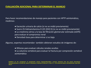 EVALUACIÓN ADICIONAL PARA DETERMINAR EL MANEJO
Para hacer recomendaciones de manejo para pacientes con HPTP asintomático,
medimos:
● Excreción urinaria de calcio (si no se midió previamente)
● Suero 25-hidroxivitamina D (25 [OH] D) (si no se midió previamente)
● La creatinina sérica y la tasa de filtración glomerular estimada (eGFR)
para evaluar el compromiso renal
● Densidad ósea para determinar si es baja
Algunos, expertos recomiendan también obtienen estudios de imágenes de:
● Riñones para evaluar cálculos renales ocultos
● La columna vertebral para evaluar la fractura por compresión vertebral
asintomática
Guidelines for the management of asymptomatic primary hyperparathyroidism: summary statement from the Fourth International
Workshop.Bilezikian JP, Brandi ML, Eastell R, Silverberg SJ, Udelsman R, Marcocci C, Potts JT Jr J Clin Endocrinol Metab. 2014;99(10):3561. Epub 2014
Aug 27.
 