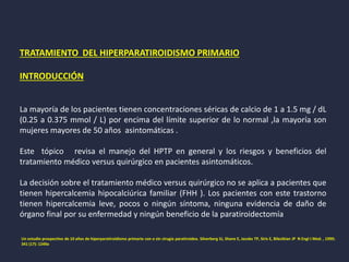 TRATAMIENTO DEL HIPERPARATIROIDISMO PRIMARIO
INTRODUCCIÓN
La mayoría de los pacientes tienen concentraciones séricas de calcio de 1 a 1.5 mg / dL
(0.25 a 0.375 mmol / L) por encima del límite superior de lo normal ,la mayoría son
mujeres mayores de 50 años asintomáticas .
Este tópico revisa el manejo del HPTP en general y los riesgos y beneficios del
tratamiento médico versus quirúrgico en pacientes asintomáticos.
La decisión sobre el tratamiento médico versus quirúrgico no se aplica a pacientes que
tienen hipercalcemia hipocalciúrica familiar (FHH ). Los pacientes con este trastorno
tienen hipercalcemia leve, pocos o ningún síntoma, ninguna evidencia de daño de
órgano final por su enfermedad y ningún beneficio de la paratiroidectomía
Un estudio prospectivo de 10 años de hiperparatiroidismo primario con o sin cirugía paratiroidea. Silverberg SJ, Shane E, Jacobs TP, Siris E, Bilezikian JP N Engl J Med. , 1999;
341 (17): 1249a
 