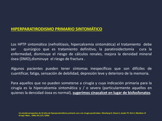 HIPERPARATIRODISMO PRIMARIO SINTOMÁTICO
Los HPTP sintomático (nefrolitiasis, hipercalcemia sintomática) el tratamiento debe
ser quirúrgico que es tratamiento definitivo, la paratiroidectomía cura la
enfermedad, disminuye el riesgo de cálculos renales, mejora la densidad mineral
ósea (DMO),disminuye el riesgo de fractura .
Algunos pacientes pueden tener síntomas inespecíficos que son difíciles de
cuantificar, fatiga, sensación de debilidad, depresión leve y deterioro de la memoria.
Para aquellos que no pueden someterse a cirugía y cuya indicación primaria para la
cirugía es la hipercalcemia sintomática y / o severa (particularmente aquellos en
quienes la densidad ósea es normal), sugerimos cinacalcet en lugar de bisfosfonatos.
Un estudio prospectivo de 10 años de hiperparatiroidismo primario con o sin cirugía paratiroidea. Silverberg SJ, Shane E, Jacobs TP, Siris E, Bilezikian JP
N Engl J Med. , 1999; 341 (17): 1249a
 