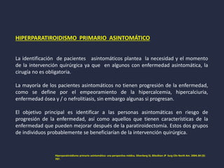 HIPERPARATIROIDISMO PRIMARIO ASINTOMÁTICO
La identificación de pacientes asintomáticos plantea la necesidad y el momento
de la intervención quirúrgica ya que en algunos con enfermedad asintomática, la
cirugía no es obligatoria.
La mayoría de los pacientes asintomáticos no tienen progresión de la enfermedad,
como se define por el empeoramiento de la hipercalcemia, hipercalciuria,
enfermedad ósea y / o nefrolitiasis, sin embargo algunas si progresan.
El objetivo principal es identificar a las personas asintomáticas en riesgo de
progresión de la enfermedad, así como aquellos que tienen características de la
enfermedad que pueden mejorar después de la paratiroidectomía. Estos dos grupos
de individuos probablemente se beneficiarían de la intervención quirúrgica.
Hiperparatiroidismo primario asintomático: una perspectiva médica. Silverberg SJ, Bilezikian JP Surg Clin North Am. 2004; 84 (3):
787.
 
