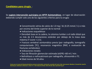 Candidatos para cirugía :
Se sugiere intervención quirúrgica en HPTP Asintomáticos en lugar de observación
debiendo cumplir solo uno de los siguientes criterios para la cirugía:
● Concentración sérica de calcio de 1.0 mg / dL (0.25 mmol / L) o más
por encima del límite superior de lo normal
● indicaciones esqueléticas
• Densidad ósea en la cadera, la columna lumbar o el radio distal que
es más de 2.5 desviaciones estándar por debajo de la masa ósea
máxima (T-score <-2.5).
• Fractura vertebral asintomática previa (por radiografía, tomografía
computarizada [TC], resonancia magnética [RM] o evaluación de
fracturas vertebrales).
● Indicaciones renales
• Tasa de filtración glomerular estimada (eGFR) <60 ml / min .
• Nefrolitiasis o nefrocalcinosis por radiografía, ultrasonido o TC.
● Edad menos de 50 años
Pautas para el manejo del hiperparatiroidismo primario asintomático: declaración resumida del Cuarto Taller Internacional. Bilezikian JP, Brandi ML, Eastell R,
Silverberg SJ, Udelsman R, Marcocci C, Potts JT Jr J Clin Endocrinol Metab. 2014; 99 (10): 3561. Epub 2014 Aug 27.
 
