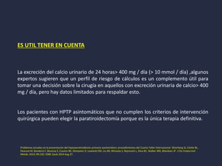 ES UTIL TENER EN CUENTA
La excreción del calcio urinario de 24 horas> 400 mg / día (> 10 mmol / día) ,algunos
expertos sugieren que un perfil de riesgo de cálculos es un complemento útil para
tomar una decisión sobre la cirugía en aquellos con excreción urinaria de calcio> 400
mg / día, pero hay datos limitados para respaldar esto.
Los pacientes con HPTP asintomáticos que no cumplen los criterios de intervención
quirúrgica pueden elegir la paratiroidectomía porque es la única terapia definitiva.
Problemas actuales en la presentación del hiperparatiroidismo primario asintomático: procedimientos del Cuarto Taller Internacional. Silverberg SJ, Clarke BL,
Peacock M, Bandeira F, Boutroy S, Cusano NE, Dempster D, Lewiecki EM, Liu JM, Minisola S, Rejnmark L, Silva BC, Walker MD, Bilezikian JP J Clin Endocrinol
Metab. 2014; 99 (10): 3580. Epub 2014 Aug 27.
 
